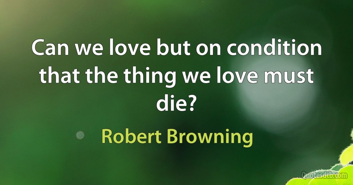 Can we love but on condition that the thing we love must die? (Robert Browning)