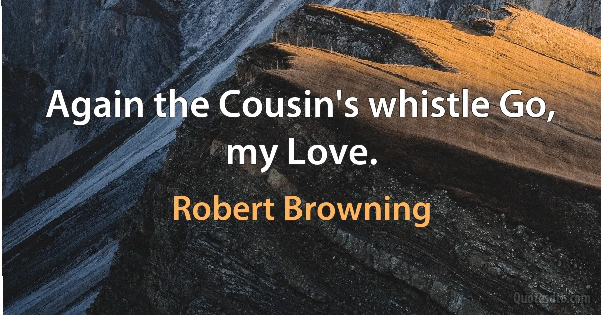 Again the Cousin's whistle Go, my Love. (Robert Browning)