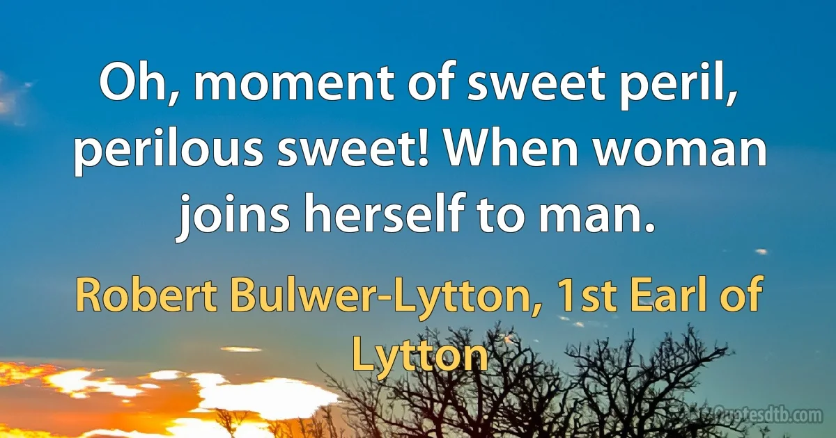 Oh, moment of sweet peril, perilous sweet! When woman joins herself to man. (Robert Bulwer-Lytton, 1st Earl of Lytton)