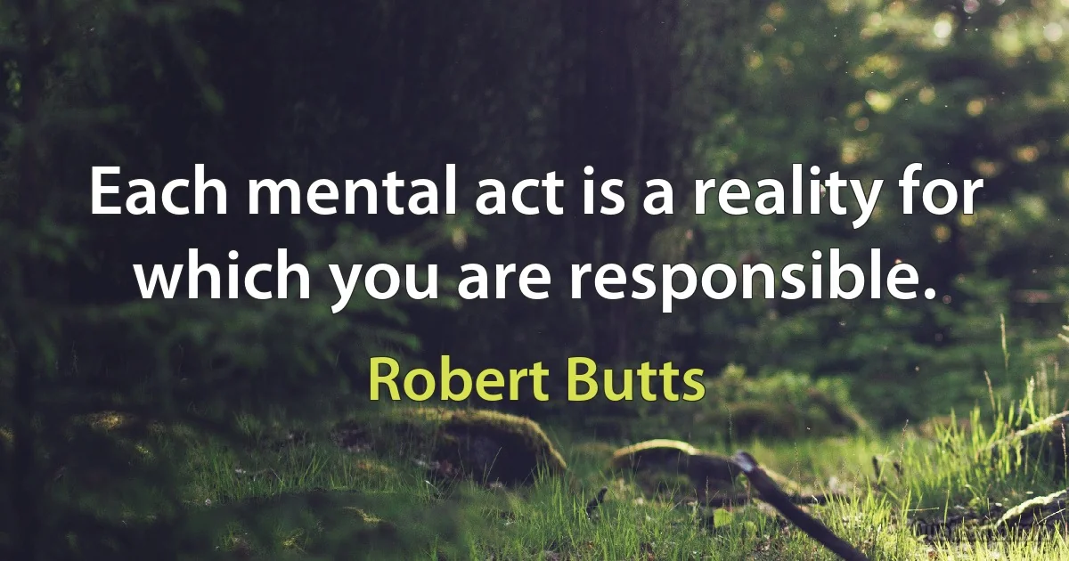 Each mental act is a reality for which you are responsible. (Robert Butts)