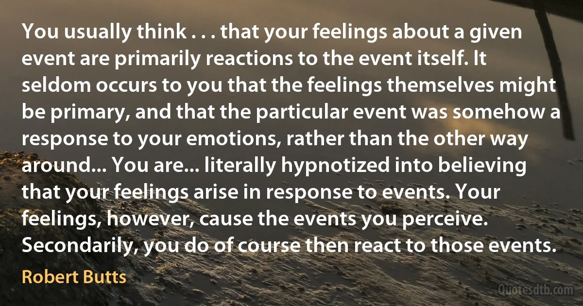 You usually think . . . that your feelings about a given event are primarily reactions to the event itself. It seldom occurs to you that the feelings themselves might be primary, and that the particular event was somehow a response to your emotions, rather than the other way around... You are... literally hypnotized into believing that your feelings arise in response to events. Your feelings, however, cause the events you perceive. Secondarily, you do of course then react to those events. (Robert Butts)