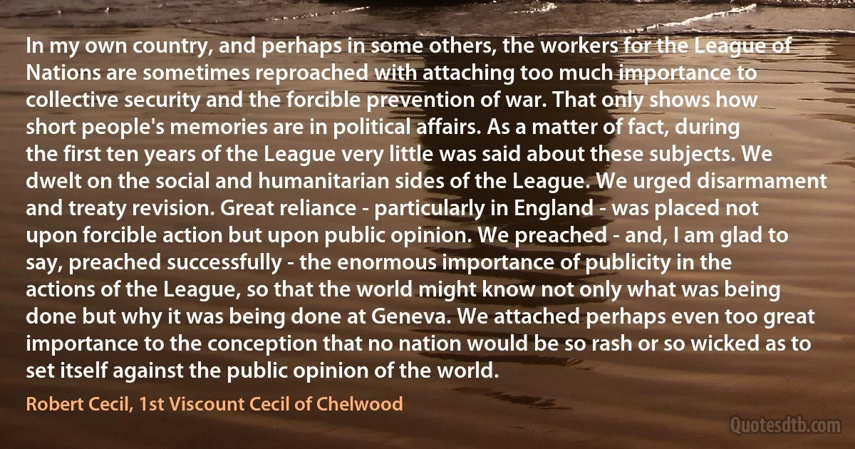 In my own country, and perhaps in some others, the workers for the League of Nations are sometimes reproached with attaching too much importance to collective security and the forcible prevention of war. That only shows how short people's memories are in political affairs. As a matter of fact, during the first ten years of the League very little was said about these subjects. We dwelt on the social and humanitarian sides of the League. We urged disarmament and treaty revision. Great reliance - particularly in England - was placed not upon forcible action but upon public opinion. We preached - and, I am glad to say, preached successfully - the enormous importance of publicity in the actions of the League, so that the world might know not only what was being done but why it was being done at Geneva. We attached perhaps even too great importance to the conception that no nation would be so rash or so wicked as to set itself against the public opinion of the world. (Robert Cecil, 1st Viscount Cecil of Chelwood)