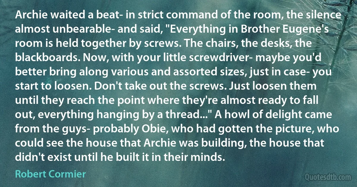 Archie waited a beat- in strict command of the room, the silence almost unbearable- and said, "Everything in Brother Eugene's room is held together by screws. The chairs, the desks, the blackboards. Now, with your little screwdriver- maybe you'd better bring along various and assorted sizes, just in case- you start to loosen. Don't take out the screws. Just loosen them until they reach the point where they're almost ready to fall out, everything hanging by a thread..." A howl of delight came from the guys- probably Obie, who had gotten the picture, who could see the house that Archie was building, the house that didn't exist until he built it in their minds. (Robert Cormier)