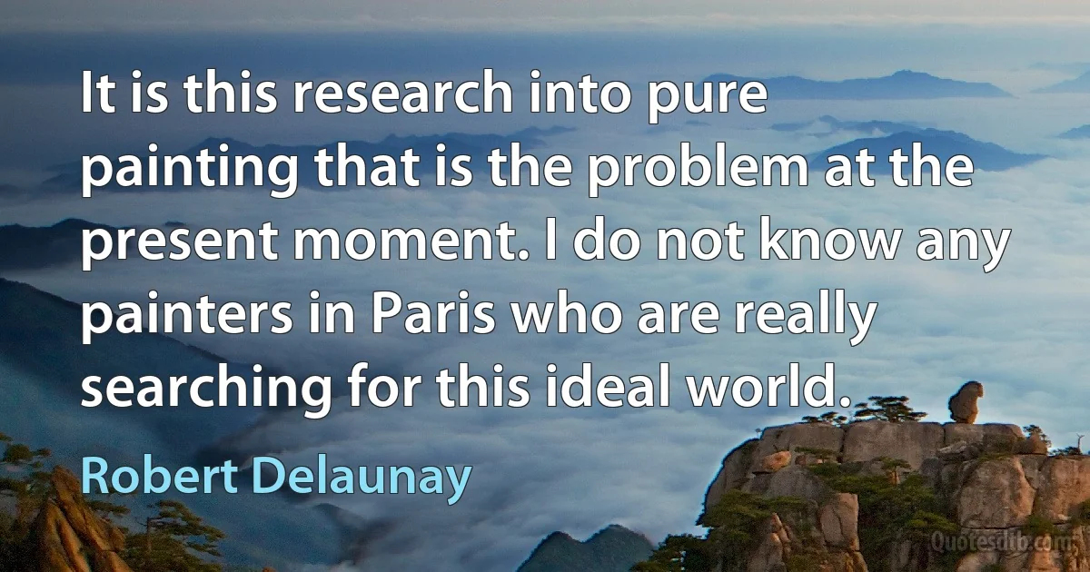 It is this research into pure painting that is the problem at the present moment. I do not know any painters in Paris who are really searching for this ideal world. (Robert Delaunay)