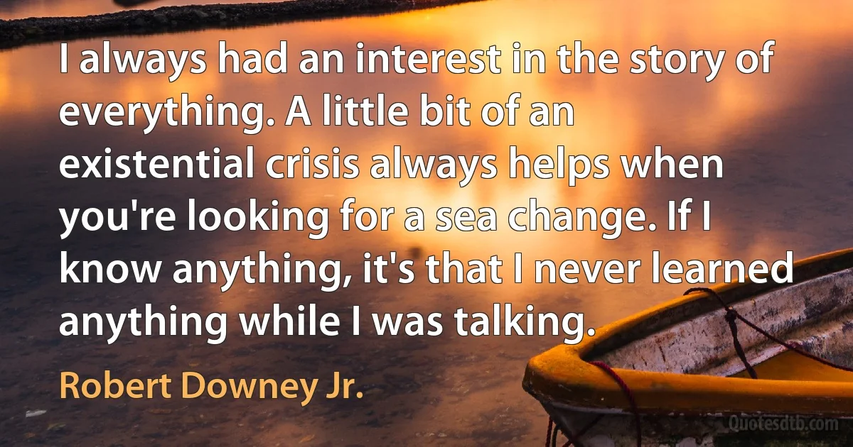 I always had an interest in the story of everything. A little bit of an existential crisis always helps when you're looking for a sea change. If I know anything, it's that I never learned anything while I was talking. (Robert Downey Jr.)