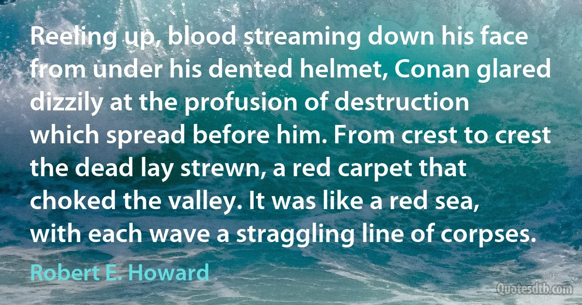 Reeling up, blood streaming down his face from under his dented helmet, Conan glared dizzily at the profusion of destruction which spread before him. From crest to crest the dead lay strewn, a red carpet that choked the valley. It was like a red sea, with each wave a straggling line of corpses. (Robert E. Howard)