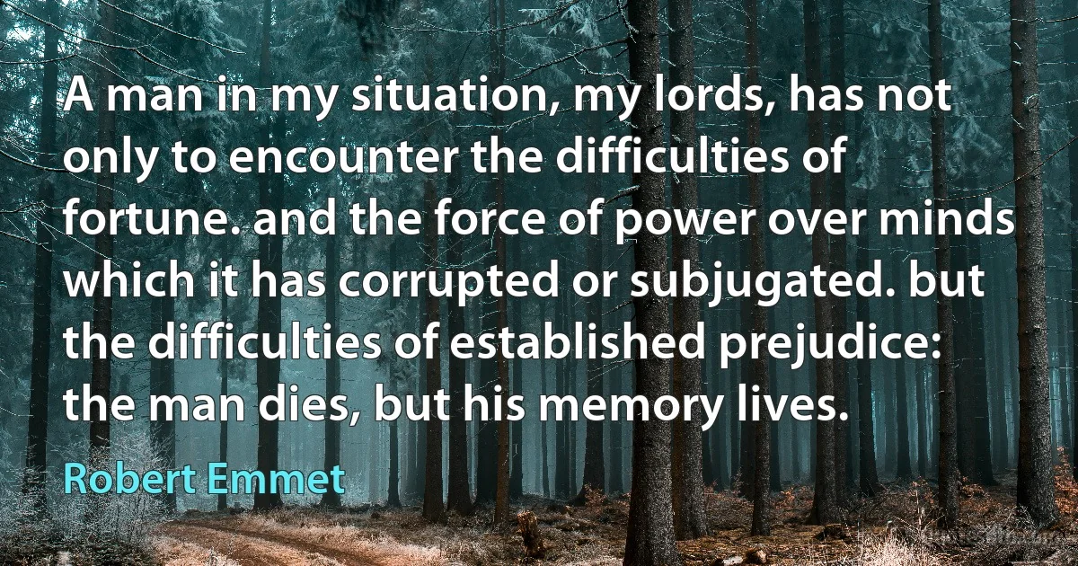 A man in my situation, my lords, has not only to encounter the difficulties of fortune. and the force of power over minds which it has corrupted or subjugated. but the difficulties of established prejudice: the man dies, but his memory lives. (Robert Emmet)