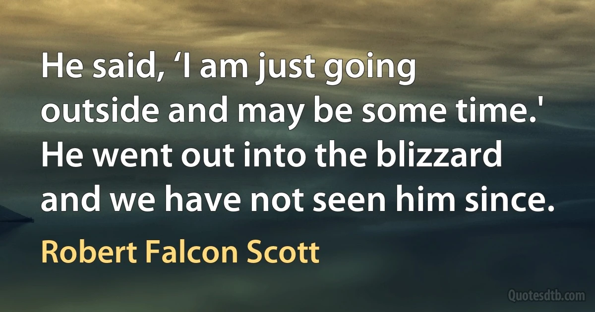 He said, ‘I am just going outside and may be some time.' He went out into the blizzard and we have not seen him since. (Robert Falcon Scott)