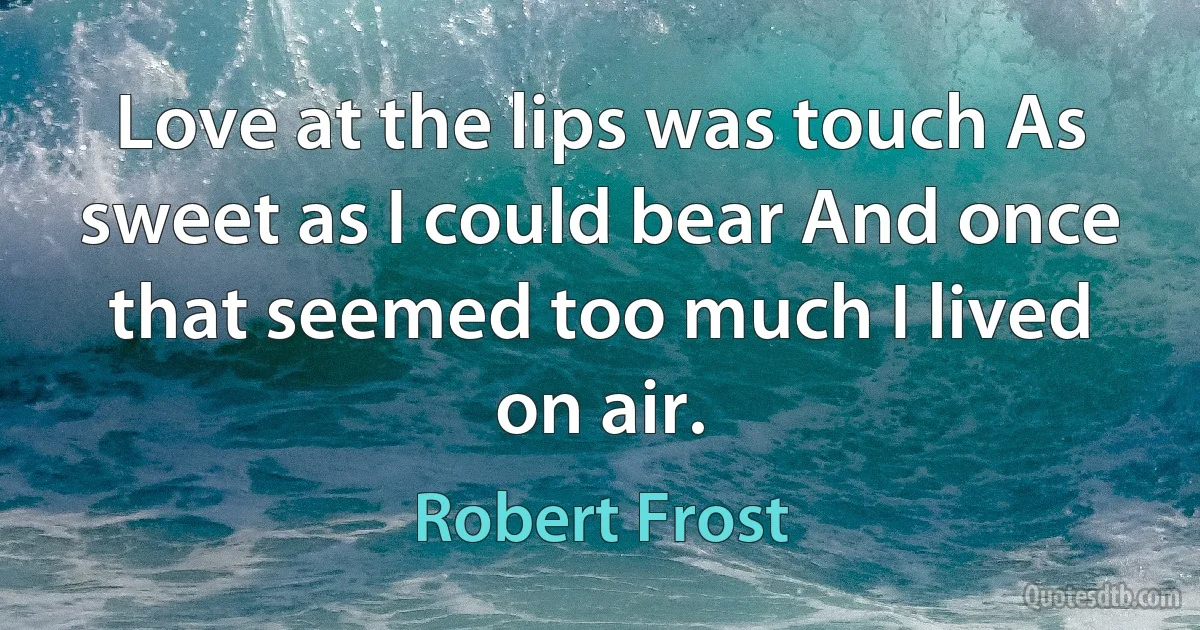 Love at the lips was touch As sweet as I could bear And once that seemed too much I lived on air. (Robert Frost)