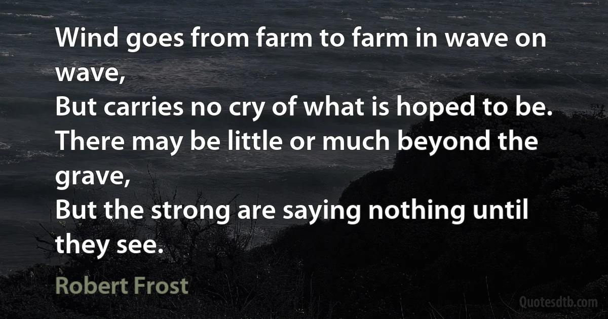 Wind goes from farm to farm in wave on wave,
But carries no cry of what is hoped to be.
There may be little or much beyond the grave,
But the strong are saying nothing until they see. (Robert Frost)