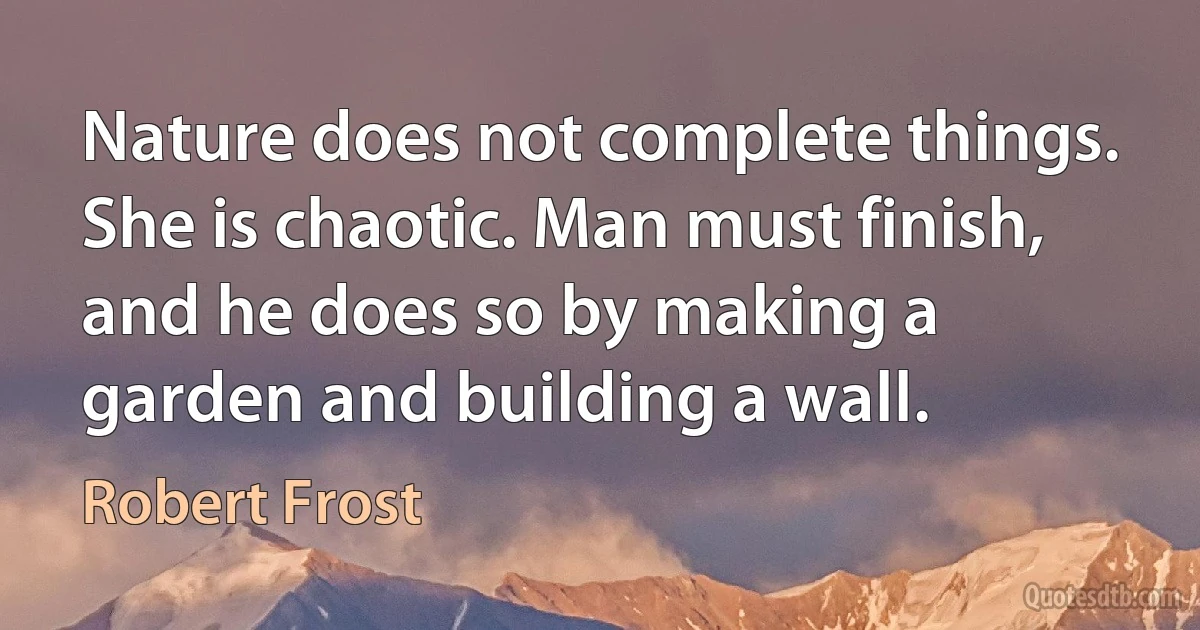 Nature does not complete things. She is chaotic. Man must finish, and he does so by making a garden and building a wall. (Robert Frost)