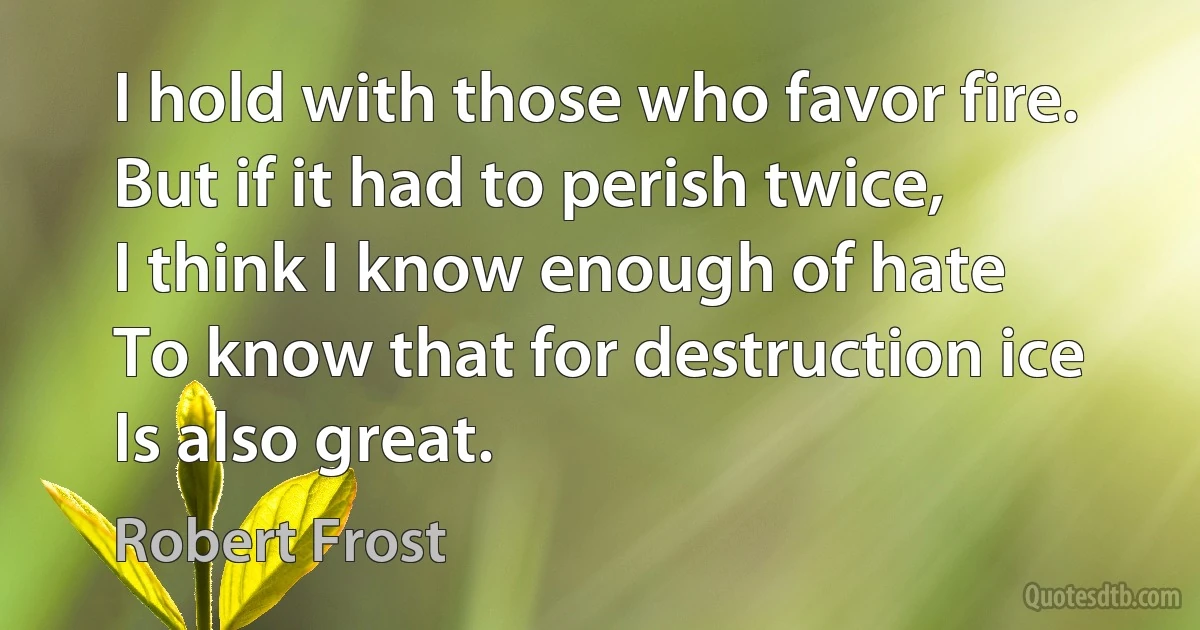 I hold with those who favor fire.
But if it had to perish twice,
I think I know enough of hate
To know that for destruction ice
Is also great. (Robert Frost)