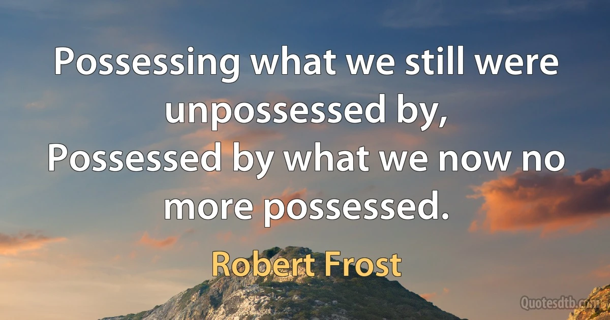 Possessing what we still were unpossessed by,
Possessed by what we now no more possessed. (Robert Frost)