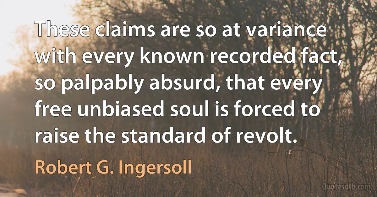 These claims are so at variance with every known recorded fact, so palpably absurd, that every free unbiased soul is forced to raise the standard of revolt. (Robert G. Ingersoll)