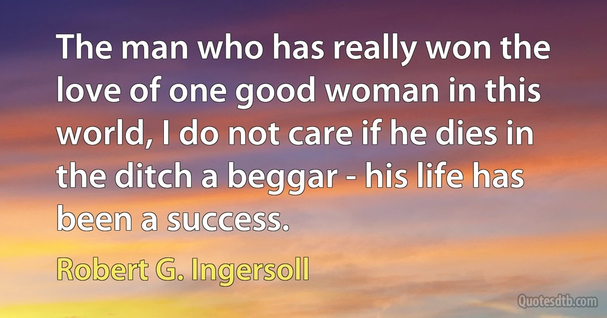 The man who has really won the love of one good woman in this world, I do not care if he dies in the ditch a beggar - his life has been a success. (Robert G. Ingersoll)