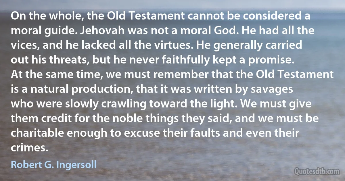 On the whole, the Old Testament cannot be considered a moral guide. Jehovah was not a moral God. He had all the vices, and he lacked all the virtues. He generally carried out his threats, but he never faithfully kept a promise. At the same time, we must remember that the Old Testament is a natural production, that it was written by savages who were slowly crawling toward the light. We must give them credit for the noble things they said, and we must be charitable enough to excuse their faults and even their crimes. (Robert G. Ingersoll)