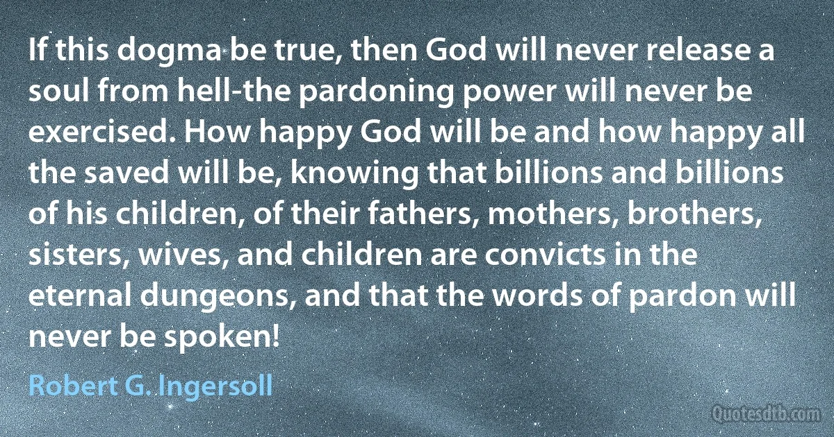 If this dogma be true, then God will never release a soul from hell-the pardoning power will never be exercised. How happy God will be and how happy all the saved will be, knowing that billions and billions of his children, of their fathers, mothers, brothers, sisters, wives, and children are convicts in the eternal dungeons, and that the words of pardon will never be spoken! (Robert G. Ingersoll)