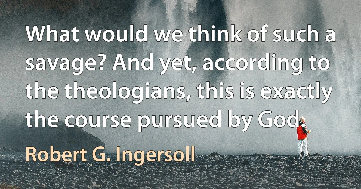 What would we think of such a savage? And yet, according to the theologians, this is exactly the course pursued by God. (Robert G. Ingersoll)