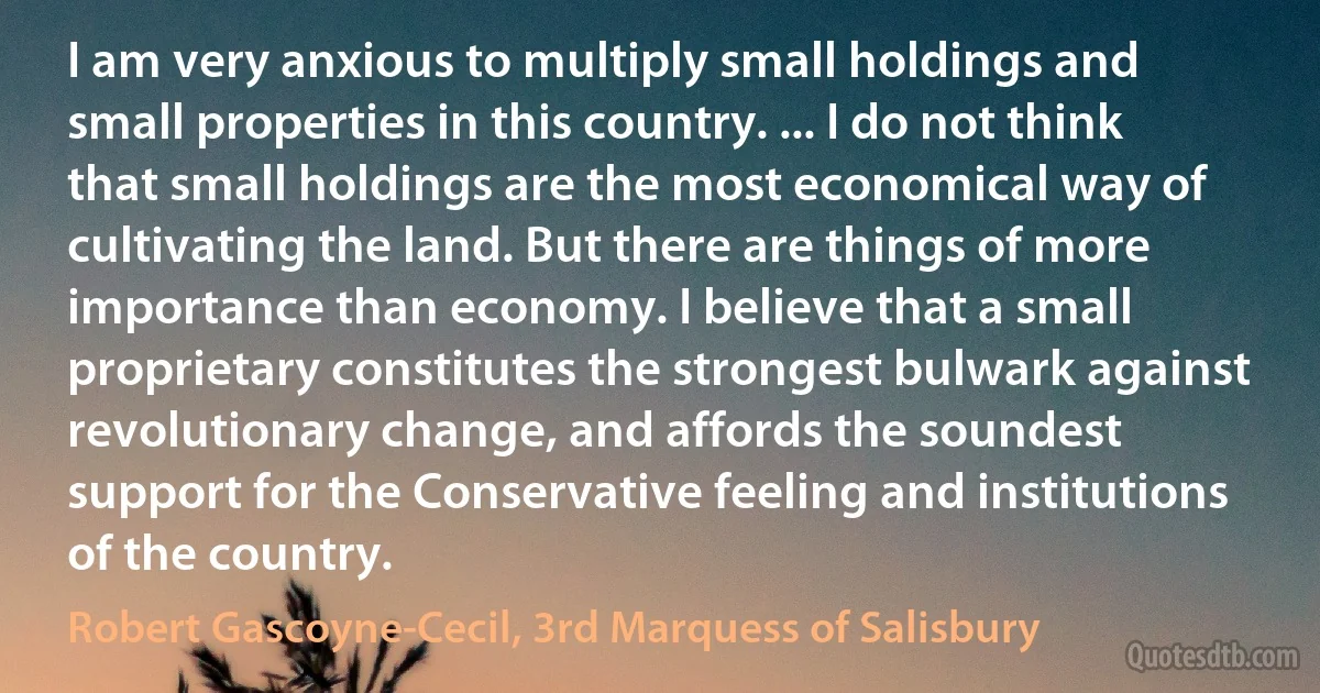 I am very anxious to multiply small holdings and small properties in this country. ... I do not think that small holdings are the most economical way of cultivating the land. But there are things of more importance than economy. I believe that a small proprietary constitutes the strongest bulwark against revolutionary change, and affords the soundest support for the Conservative feeling and institutions of the country. (Robert Gascoyne-Cecil, 3rd Marquess of Salisbury)