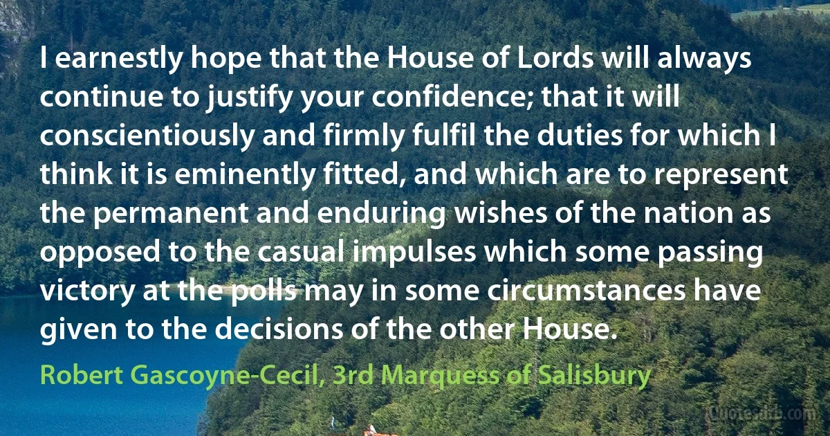 I earnestly hope that the House of Lords will always continue to justify your confidence; that it will conscientiously and firmly fulfil the duties for which I think it is eminently fitted, and which are to represent the permanent and enduring wishes of the nation as opposed to the casual impulses which some passing victory at the polls may in some circumstances have given to the decisions of the other House. (Robert Gascoyne-Cecil, 3rd Marquess of Salisbury)