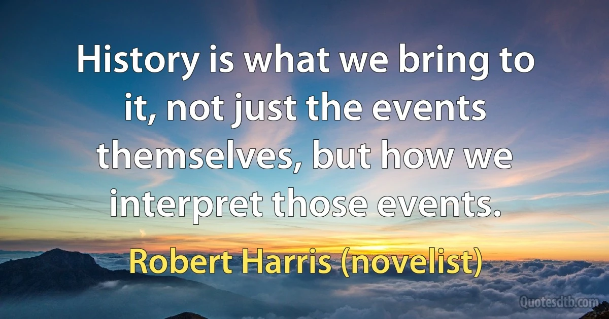 History is what we bring to it, not just the events themselves, but how we interpret those events. (Robert Harris (novelist))