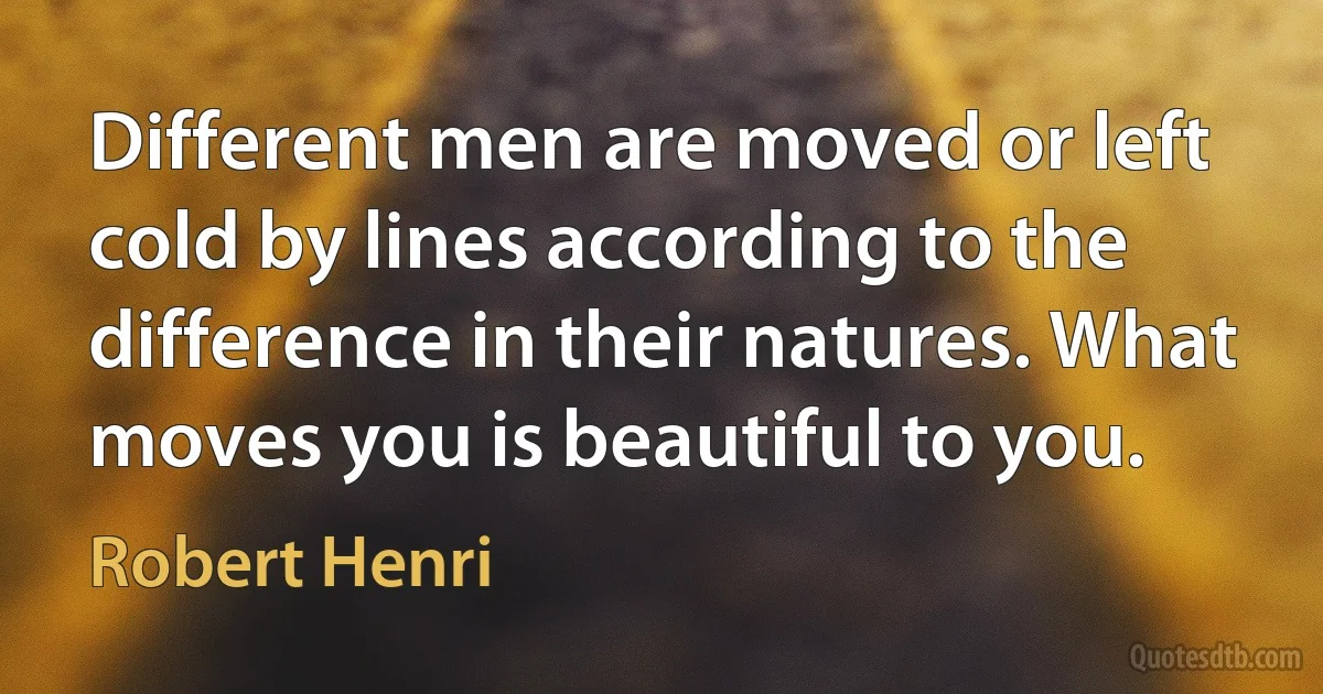 Different men are moved or left cold by lines according to the difference in their natures. What moves you is beautiful to you. (Robert Henri)