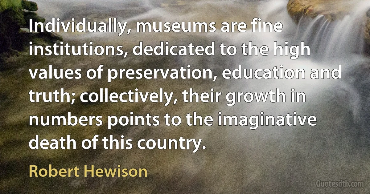 Individually, museums are fine institutions, dedicated to the high values of preservation, education and truth; collectively, their growth in numbers points to the imaginative death of this country. (Robert Hewison)