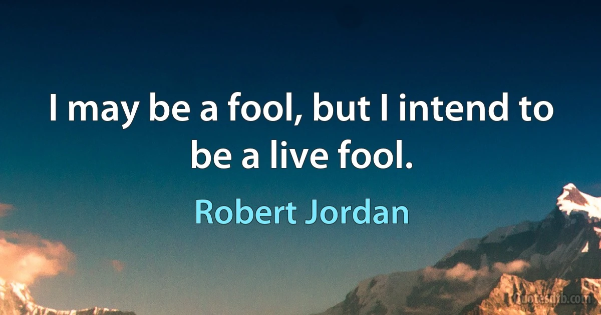 I may be a fool, but I intend to be a live fool. (Robert Jordan)