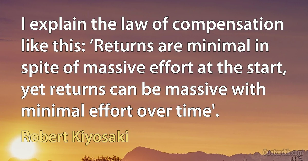 I explain the law of compensation like this: ‘Returns are minimal in spite of massive effort at the start, yet returns can be massive with minimal effort over time'. (Robert Kiyosaki)