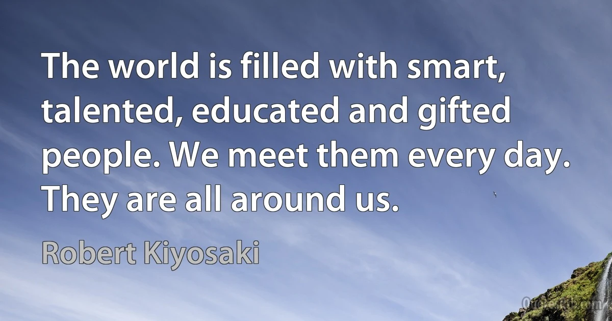 The world is filled with smart, talented, educated and gifted people. We meet them every day. They are all around us. (Robert Kiyosaki)