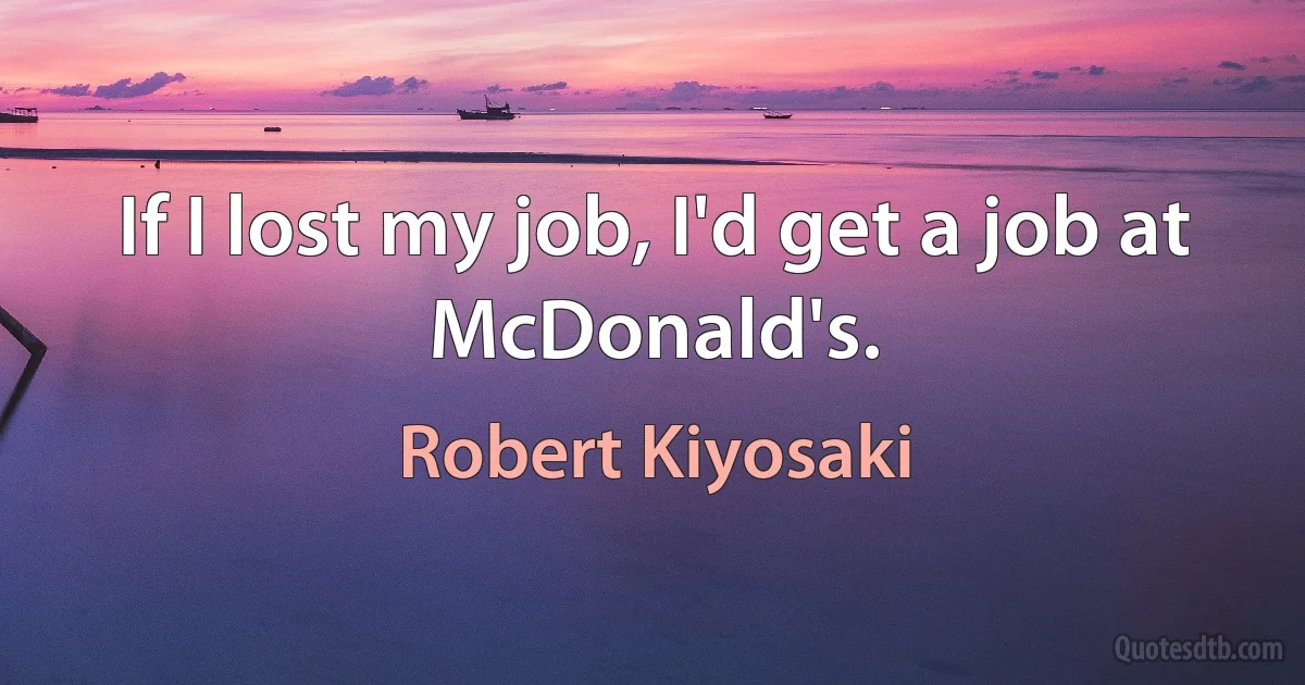 If I lost my job, I'd get a job at McDonald's. (Robert Kiyosaki)