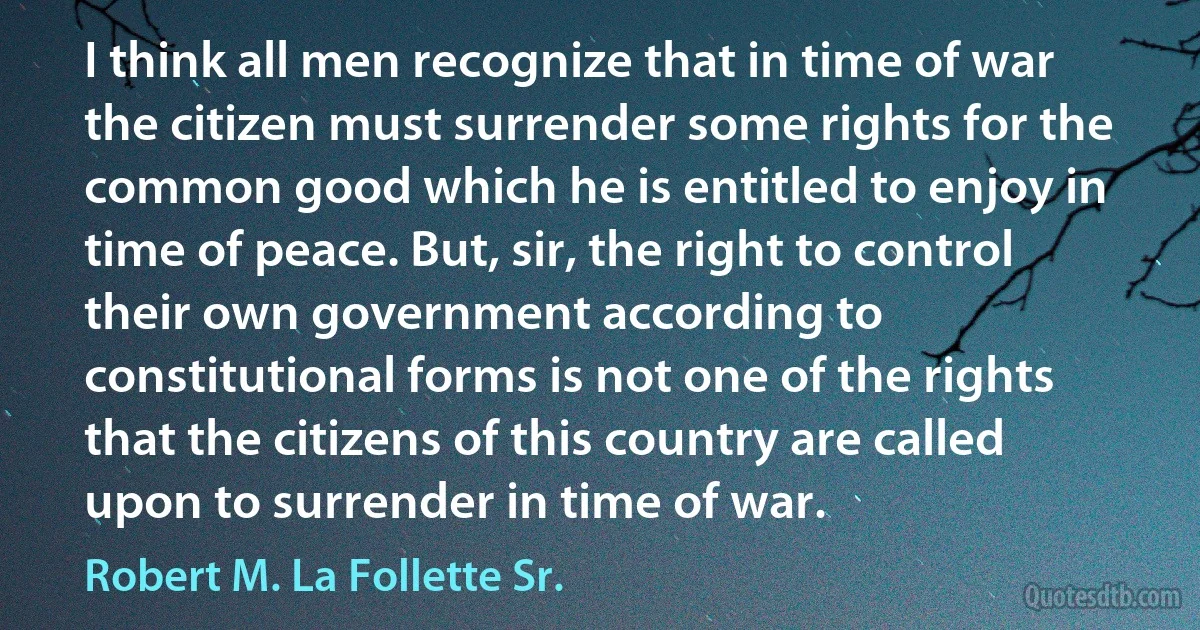 I think all men recognize that in time of war the citizen must surrender some rights for the common good which he is entitled to enjoy in time of peace. But, sir, the right to control their own government according to constitutional forms is not one of the rights that the citizens of this country are called upon to surrender in time of war. (Robert M. La Follette Sr.)