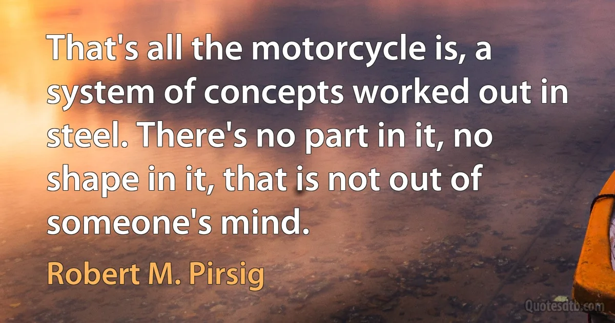 That's all the motorcycle is, a system of concepts worked out in steel. There's no part in it, no shape in it, that is not out of someone's mind. (Robert M. Pirsig)