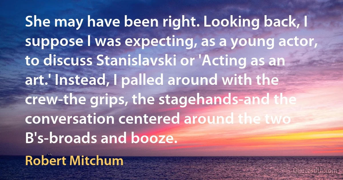 She may have been right. Looking back, I suppose I was expecting, as a young actor, to discuss Stanislavski or 'Acting as an art.' Instead, I palled around with the crew-the grips, the stagehands-and the conversation centered around the two B's-broads and booze. (Robert Mitchum)