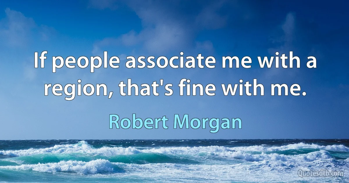 If people associate me with a region, that's fine with me. (Robert Morgan)