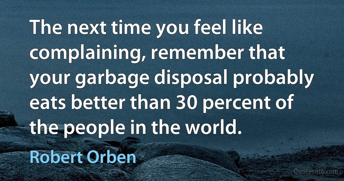 The next time you feel like complaining, remember that your garbage disposal probably eats better than 30 percent of the people in the world. (Robert Orben)