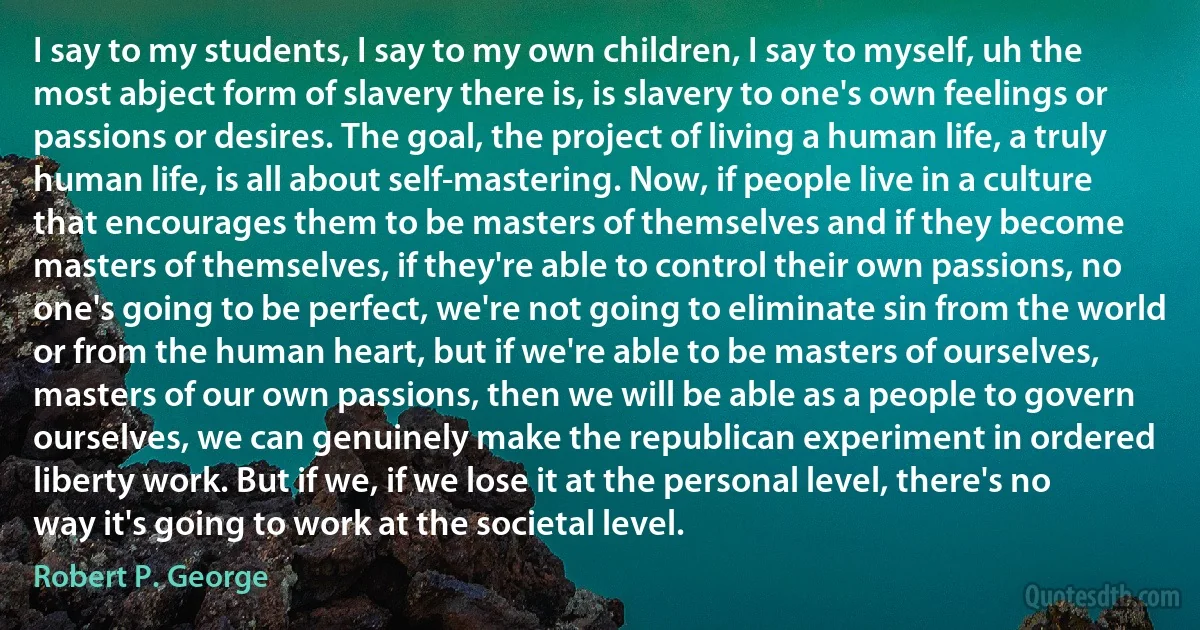 I say to my students, I say to my own children, I say to myself, uh the most abject form of slavery there is, is slavery to one's own feelings or passions or desires. The goal, the project of living a human life, a truly human life, is all about self-mastering. Now, if people live in a culture that encourages them to be masters of themselves and if they become masters of themselves, if they're able to control their own passions, no one's going to be perfect, we're not going to eliminate sin from the world or from the human heart, but if we're able to be masters of ourselves, masters of our own passions, then we will be able as a people to govern ourselves, we can genuinely make the republican experiment in ordered liberty work. But if we, if we lose it at the personal level, there's no way it's going to work at the societal level. (Robert P. George)