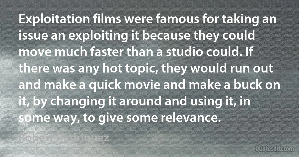 Exploitation films were famous for taking an issue an exploiting it because they could move much faster than a studio could. If there was any hot topic, they would run out and make a quick movie and make a buck on it, by changing it around and using it, in some way, to give some relevance. (Robert Rodriguez)