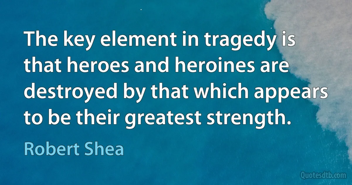 The key element in tragedy is that heroes and heroines are destroyed by that which appears to be their greatest strength. (Robert Shea)