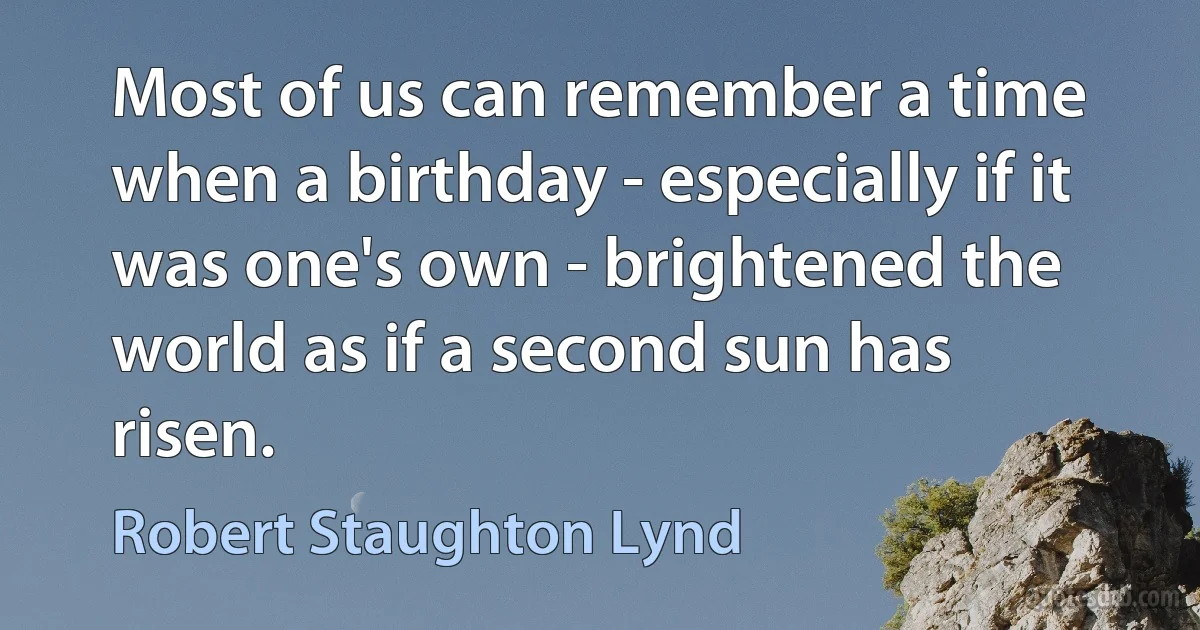 Most of us can remember a time when a birthday - especially if it was one's own - brightened the world as if a second sun has risen. (Robert Staughton Lynd)