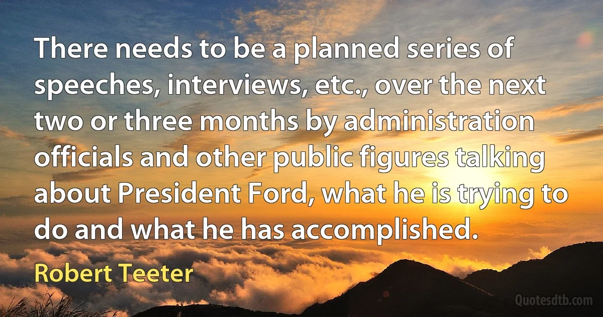 There needs to be a planned series of speeches, interviews, etc., over the next two or three months by administration officials and other public figures talking about President Ford, what he is trying to do and what he has accomplished. (Robert Teeter)