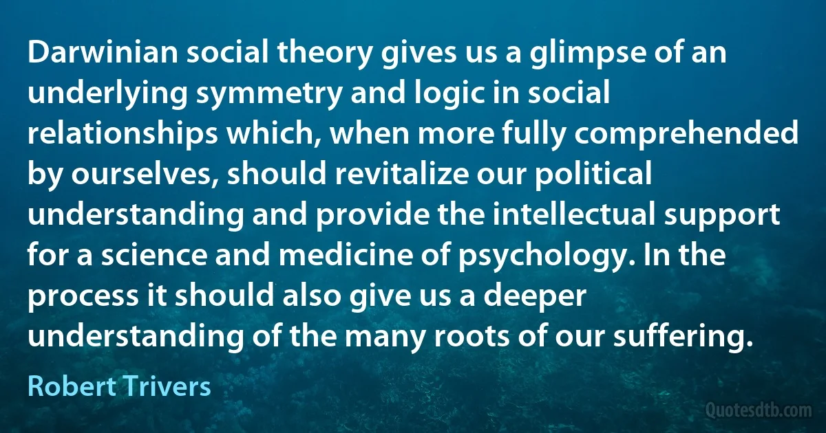 Darwinian social theory gives us a glimpse of an underlying symmetry and logic in social relationships which, when more fully comprehended by ourselves, should revitalize our political understanding and provide the intellectual support for a science and medicine of psychology. In the process it should also give us a deeper understanding of the many roots of our suffering. (Robert Trivers)