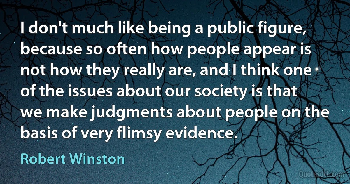 I don't much like being a public figure, because so often how people appear is not how they really are, and I think one of the issues about our society is that we make judgments about people on the basis of very flimsy evidence. (Robert Winston)