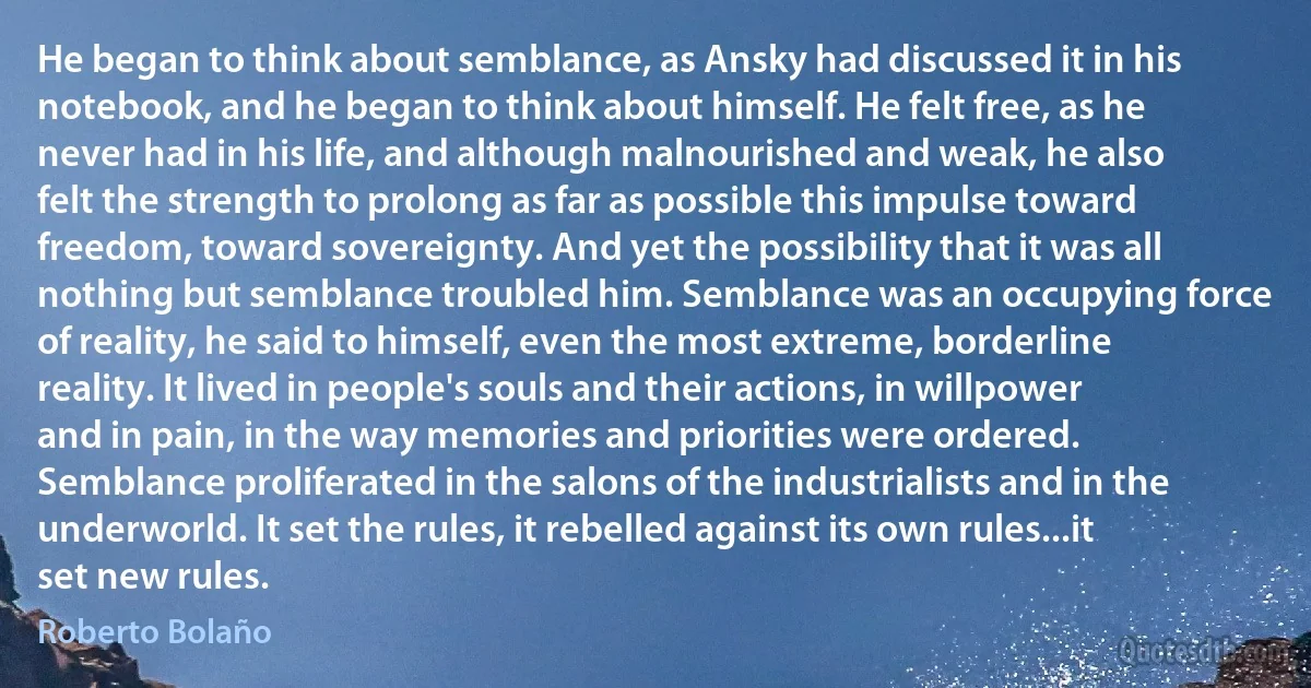 He began to think about semblance, as Ansky had discussed it in his notebook, and he began to think about himself. He felt free, as he never had in his life, and although malnourished and weak, he also felt the strength to prolong as far as possible this impulse toward freedom, toward sovereignty. And yet the possibility that it was all nothing but semblance troubled him. Semblance was an occupying force of reality, he said to himself, even the most extreme, borderline reality. It lived in people's souls and their actions, in willpower and in pain, in the way memories and priorities were ordered. Semblance proliferated in the salons of the industrialists and in the underworld. It set the rules, it rebelled against its own rules...it set new rules. (Roberto Bolaño)