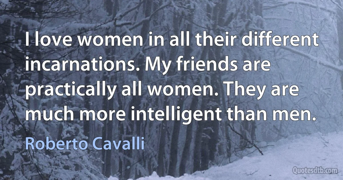 I love women in all their different incarnations. My friends are practically all women. They are much more intelligent than men. (Roberto Cavalli)