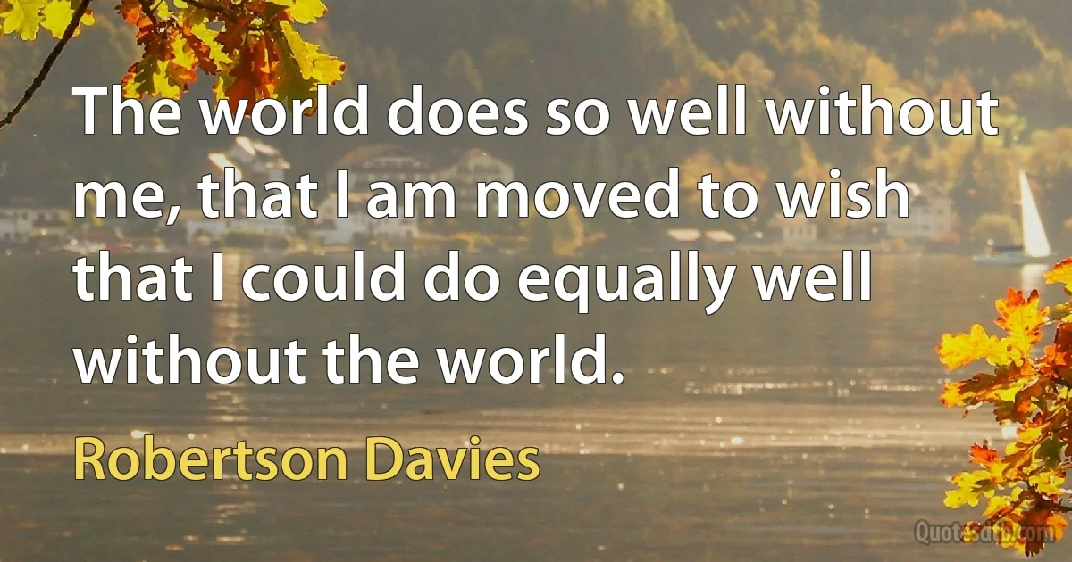 The world does so well without me, that I am moved to wish that I could do equally well without the world. (Robertson Davies)