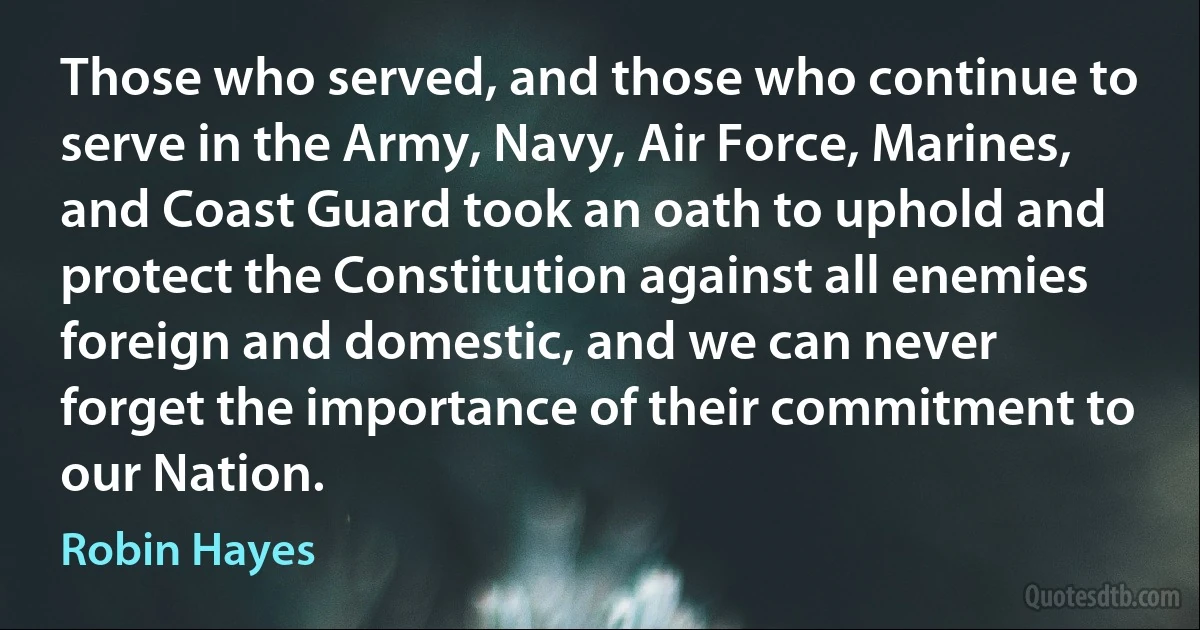 Those who served, and those who continue to serve in the Army, Navy, Air Force, Marines, and Coast Guard took an oath to uphold and protect the Constitution against all enemies foreign and domestic, and we can never forget the importance of their commitment to our Nation. (Robin Hayes)