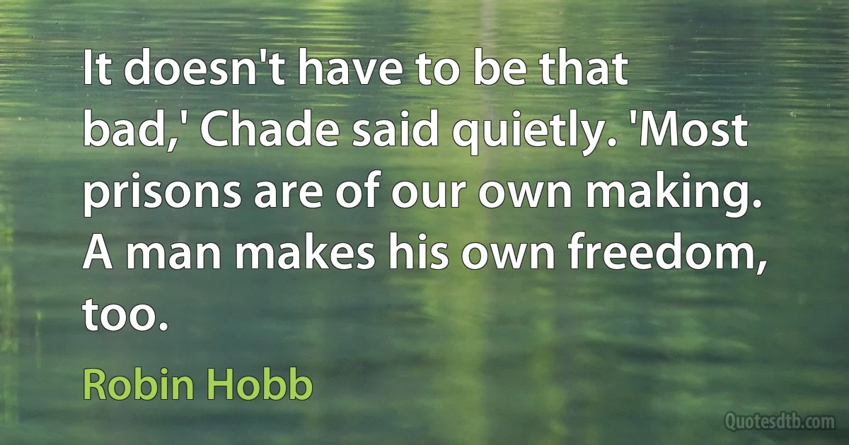 It doesn't have to be that bad,' Chade said quietly. 'Most prisons are of our own making. A man makes his own freedom, too. (Robin Hobb)