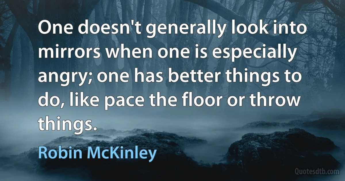 One doesn't generally look into mirrors when one is especially angry; one has better things to do, like pace the floor or throw things. (Robin McKinley)