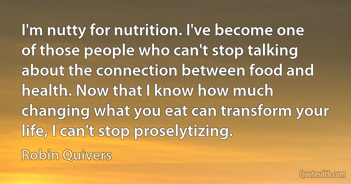 I'm nutty for nutrition. I've become one of those people who can't stop talking about the connection between food and health. Now that I know how much changing what you eat can transform your life, I can't stop proselytizing. (Robin Quivers)